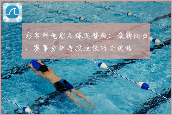 彩客网竞彩足球完整版：最新比分、赛事分析与投注技巧全攻略